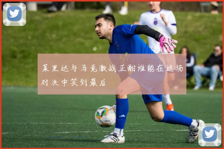 莱里达与马竟激战正酣谁能在这场对决中笑到最后