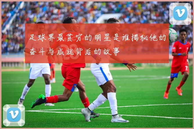 足球界最贫穷的明星是谁揭秘他的奋斗与成就背后的故事