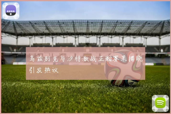 乌兹别克与沙特激战正酣赛果揭晓引发热议