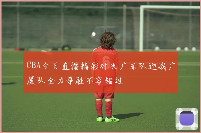 CBA今日直播精彩对决广东队迎战广厦队全力争胜不容错过